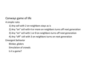 Conways game of life4 simple rules	1) Any cell with 2 on neighbors stays as is2) Any “on” cell with 4 or more on neighbors turns off next generation	3) Any “on” cell with 1 or 0 on neighbors turns off next generation	4) Any “off” cell with 3 on neighbors turns on next generationEmergent behaviorBlinker, gliders	Simulation of crowds	Is it a game?