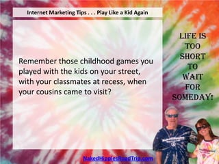 Internet Marketing Tips . . . Play Like a Kid Again



                                                         Life is
                                                           Too
                                                          Short
Remember those childhood games you
                                                            To
played with the kids on your street,
                                                           Wait
with your classmates at recess, when
                                                           For
your cousins came to visit?
                                                        Someday!




                         NakedHippiesRoadTrip.com
 