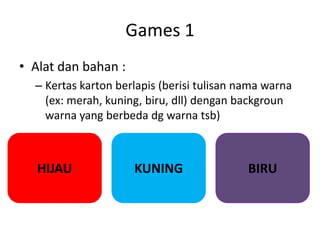 Games 1
• Alat dan bahan :
– Kertas karton berlapis (berisi tulisan nama warna
(ex: merah, kuning, biru, dll) dengan backgroun
warna yang berbeda dg warna tsb)
HIJAU KUNING BIRU
 