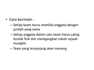 • Cara bermain :
– Setiap team harus memiliki anggota dengan
jumlah yang sama
– Setiap anggota dalam satu team harus saling
kontak fisik dan meregangkan tubuh sejauh
mungkin
– Team yang terpanjang akan menang
 