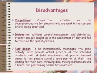 Disadvantages
 Competition: Competitive activities can be
counterproductive for students who are weak in the content
or skill being practiced.
 Distraction: Without careful management and debriefing,
student can get caught up in the excitement of play and fail
to focus on the real objectives.
 Poor design: To be instructionally meaningful the game
activity must provide actual practice of the intended
academic skill. A fatal shortcoming of poorly designed
games is that players spend a large portion of their time
waiting for their turn, throwing dice, moving markers around
a board, and performing similar trivial actions.
 
