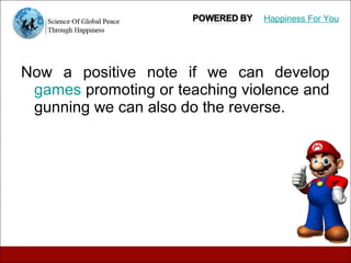 Now a positive note if we can develop
games promoting or teaching violence and
gunning we can also do the reverse.
Happiness For You
 