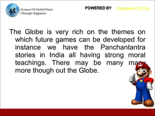 The Globe is very rich on the themes on
which future games can be developed for
instance we have the Panchantantra
stories in India all having strong moral
teachings. There may be many many
more though out the Globe.
Happiness For You
 