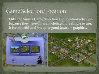 I like the Sims 2 Game Selection and location selection 
because they have different choices, it is simple to use, 
it is colourful and has quite good location graphics. 
