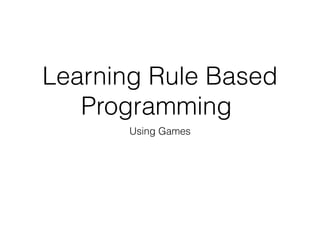 Learning Rule Based 
Programming 
Using Games 
 