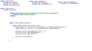 public class NumberGuessMain { 
 
public static void main(String[] args) { 
KieContainer kc = KieServices.Factory.get().getKieClasspathContainer(); 
final KieSession ksession = kc.newKieSession( "NumberGuessKS"); 
 
ksession.insert( new GameRules( 100, 5 ) ); 
ksession.insert( new RandomNumber() ); 
ksession.insert( new Game() ); 
 
ksession.fireAllRules(); 
} 
 
} 
public class Game { 
private int biggest; 
private int smallest; 
private int guessCount;
public class Guess { 
private int value;
public class GameRules { 
private int maxRange; 
private int allowedGuesses;
public class RandomNumber { 
private int randomNumber;
<kbase name="NumberGuessKB" packages="org.drools.games.numberguess"> 
<ksession name="NumberGuessKS"/> 
</kbase>
 