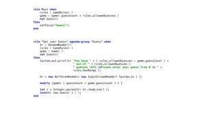 rule Main when 
rules : GameRules( ) 
game : Game( guessCount < rules.allowedGuesses ) 
not Guess() 
then 
setFocus("Guess"); 
end 
rule "Get user Guess" agenda-group "Guess" when 
$r : RandomNumber() 
rules : GameRules( ) 
game : Game( ) 
not Guess() 
then 
System.out.println( "You have " + ( rules.allowedGuesses - game.guessCount ) +
" out of " + rules.allowedGuesses +
" guesses left.nPlease enter your guess from 0 to " +
rules.maxRange );
 
br = new BufferedReader( new InputStreamReader( System.in ) ); 
 
modify (game) { guessCount = game.guessCount + 1 }
 
int i = Integer.parseInt( br.readLine() ); 
insert( new Guess( i ) ); 
end
 