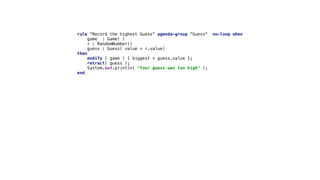 rule "Record the highest Guess" agenda-group "Guess" no-loop when 
game : Game( ) 
r : RandomNumber() 
guess : Guess( value > r.value) 
then 
modify ( game ) { biggest = guess.value }; 
retract( guess ); 
System.out.println( "Your guess was too high" ); 
end
 