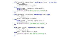 rule "Record the highest Guess" agenda-group "Guess" no-loop when 
game : Game( ) 
r : RandomNumber() 
guess : Guess( value > r.value) 
then 
modify ( game ) { biggest = guess.value }; 
retract( guess ); 
System.out.println( "Your guess was too high" ); 
end
rule "Record the lowest Guess" agenda-group "Guess" when 
game : Game( ) 
r : RandomNumber() 
guess : Guess(value < r.value ) 
then 
modify ( game ) { smallest = guess.value }; 
retract( guess ); 
System.out.println( "Your guess was too low" ); 
end
rule "Guess correct" agenda-group "Guess" when 
game : Game( ) 
r : RandomNumber() 
guess : Guess( value == r.value) 
then 
System.out.println( "You guessed correctly" ); 
end 
 