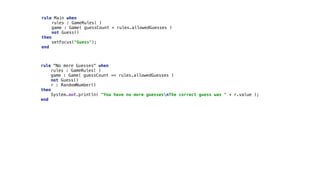 rule Main when 
rules : GameRules( ) 
game : Game( guessCount < rules.allowedGuesses ) 
not Guess() 
then 
setFocus("Guess"); 
end 
rule "No more Guesses" when 
rules : GameRules( ) 
game : Game( guessCount == rules.allowedGuesses ) 
not Guess() 
r : RandomNumber() 
then 
System.out.println( "You have no more guessesnThe correct guess was " + r.value ); 
end
 