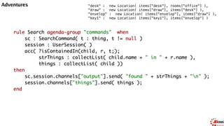 Backward Chaining
query isContainedIn( String x, String y ) 
Location( x, y; ) 
or 
( Location( z, y; ) and isContainedIn( x, z; ) ) 
end
House
Location("Office",
"House ")
Location("Kitchen",
"House")
Location("Desk",
"Office")
Location("Chair",
"Office")
Location("Computer",
"Desk")
Location("Draw",
"Desk")
Location("Knife",
"Kitchen")
Location("Cheese",
"Kitchen")
Location("Key",
"Draw")
 