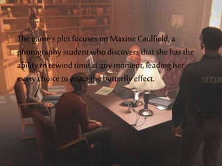 The game's plotfocuses on Maxine Caulfield,a
photographystudentwho discoversthatshe has the
abilityto rewind time at any moment, leadingher
every choice to enact the butterfly effect.
 