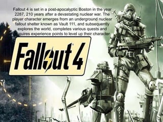 Fallout 4 is set in a post-apocalyptic Boston in the year
2287, 210 years after a devastating nuclear war. The
player character emerges from an underground nuclear
fallout shelter known as Vault 111, and subsequently
explores the world, completes various quests and
acquires experience points to level up their character
 