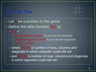 • Let p be a position in the game
• Define the utility function f(p) by
• f(p) =
• largest positive number if p is a win for computer
• smallest negative number if p is a win for opponent
• RCDC – RCDO
• where RCDC is number of rows, columns and
diagonals in which computer could still win
• and RCDO is number of rows, columns and diagonals
in which opponent could still win.
13
 