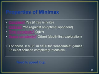 • Complete? Yes (if tree is finite)
• Optimal? Yes (against an optimal opponent)
• Time complexity? O(bm)
• Space complexity? O(bm) (depth-first exploration)
• For chess, b ≈ 35, m ≈100 for "reasonable" games
 exact solution completely infeasible
16
Need to speed it up.
 