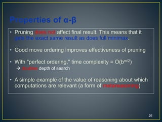 • Pruning does not affect final result. This means that it
gets the exact same result as does full minimax.
• Good move ordering improves effectiveness of pruning
• With "perfect ordering," time complexity = O(bm/2)
 doubles depth of search
• A simple example of the value of reasoning about which
computations are relevant (a form of metareasoning)
26
 