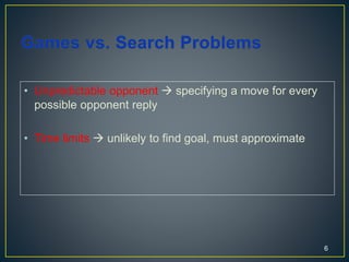 • Unpredictable opponent  specifying a move for every
possible opponent reply
• Time limits  unlikely to find goal, must approximate
6
 