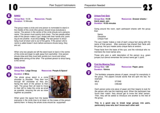10 Peer Support Icebreakers
BANG!
Group Size: 10-30 Resources: People
Duration: 10 Minutes
The group make a circle and one person is nominated to stand in
the middle of this circle (this person should know everybody’s
name). The person in the centre of the circle shouts out a persons
name. This person must quickly duck down. The two people either
side of this person make a ‘gun’ shape with their hands and, point-
ing at one another, must shout bang. The last person to shout
bang must sit down and is out of the game. If the person who’s
name is called doesn’t duck before someone shouts bang, they
are out.
When only two people are left the stand back to back in the centre
of the circle and begin to walk away from eachother. One person
shouts draw and they must both quickly turn round and shout
bang while aiming at the other. The quickest person to shout bang
is the winner.
Circle Seats
Group Size: Large Group Resources: People & Space!
Duration: 2 Mins
The whole group stand in a circle
shoulder to shoulder. They then turn
through 90° clockwise so they are
facing the back of the person to their
right. The group then all need to move
to their left to make the circle as small
as possible, ensuring the are as close
together as possible.
When given the signal from the leader
everyone in the circle tries to sit down on the knees of the person
behind them. In theory the whole circle should be supported!
I
E
T
E
Preparation Needed
23
Unique Fact Quiz
Group Size: 15-30 Resources: Answer sheets /
blank paper, pen
Duration: 15-20 minutes
Going around the room, each participant shares with the group
their:
Name
Discipline
Unique Fact
The quiz master makes a note of each unique fact along with the
name of that person. After everyone has shared their facts with
the group, the quiz master picks unique facts at random.
These facts form the basis of the quiz, and the individual who re-
members the most names wins.
Those who give a valid description of the person (e.g. green
jumper) but cannot remember the correct name get ½ point.
Find the Missing Piece
Group Size: <25 Resources: Paper, pens
Duration: 10mins
The facilitator prepares pieces of paper, enough for everybody in
the group. The papers include words that are split into two, for
example:
MILE STONE
ICE CREAM
Each person picks one piece of paper and then begins to look for
the person who has the matching word. When the participant has
found their match, they should get to know the other person.
Then, they will be asked to introduce one another to the rest of
the group.
This is a good way to break large groups into pairs,
particularly ones who don’t know each other well
T
I
T
I
 