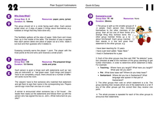 22 Peer Support Icebreakers
Who Does What?
Group Size: 3 - 8 Resources: paper, pens, (prize)
Duration: 5 - 10mins
The group should sit in a circle facing each other. Each person
writes down on 2 slips of paper 2 things about themselves (e.g.
hobbies or things that they have done etc).
The facilitator gathers all the slips of paper, folds them and mixes
them up in the middle of the table. The direction of play is agreed
then each person takes one piece of paper out at a time, reads it
out loud and then guesses who it relates to.
Guessing correctly earns the player 1 point. The player with the
most points at the end wins (and receives a small prize!)
Human Bingo
Group Size: <35 Resources: Pre-prepared bingo
Duration: 10-15mins cards and prize
Each person is given a bingo card with statements such as ‘can
play an instrument’ or ‘ has green eyes’. Each bingo card doesn’t
have to be completely unique, there should be a number of differ-
ent cards round the room.
The ‘players’ have to find someone who matched that statement
and get them to sign their name in the corresponding box. Players
cannot sign more than one box on a card.
A winner is announced when someone has a ‘full house’ - the
leader then reads out the statements and follows them up with the
person who has signed the box ie. John—What instrument do you
play?
T
E
T
I
E
Quick & Easy
11
Everyone's a Liar
Group Size: 15 - 40 Resources: None
Duration: 20mins
1.The group is split up into smaller groups of 3
-4 people. Each person then introduces
themselves to the other members of the
group, then all but one of them thinks of a
strange thing they do/have done; the
other group member thinks up a lie
about him/herself. Each group member
then stands in a line and gives their
statement to the other groups, e.g:
I have been teaching for 10 years.
I have a pet newt called, "Isaac Newt."
I lived in Switzerland for a year.
2. Each of the other groups may then ask ONE "lie detector" ques-
tion (directed at one of the members of the group standing) to get
further information, in order to determine which statement is false.
For example:
• Teaching - Where have you taught? What have you taught?
What year did you start?
• Pet - What does Isaac eat? Where do you keep Isaac?
• Switzerland - Where did you live in Switzerland? What
language was spoken in that part of
Switzerland?
3. The other groups then vote on which statement is a lie. The
group standing then reveals which one of the statements is a lie! If
any of the other groups got this correct then they receive one
point.
4. The whole process is repeated for each of the other groups to
announce their statements.
I
D
 