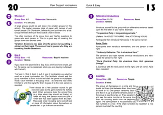 20 Peer Support Icebreakers
Who Am I?
Group Size: 4-6 Resources: Namecards
Duration: >10 Minutes
A large groups would be split down into smaller groups for this
activity. The leader prepares slips of paper with names of well
known people (TV Characters, celebs etc) and put them into a hat.
Group members then pull these out of a hat in secret.
The other members of the group then ask Yes/No questions to
guess who each person is. This is a good way of breaking the
groups down into smaller ones.
Variation: Everyone else sees who the person is by putting a
sticker on their back. The person has to guess who they are
by asking Yes/No Questions.
Bop-It
Group Size: <15 Resources: ‘Bop-It’ machine
Duration: 10mins
If you have ever played with a Bop It you will know how simple, yet
fun the game can be (especially when you are playing multiplayer
with friends!)
The bop it , flick it, twist it, pull it, spin it contraption can also be
used as a great ice-breaker too. The facilitator should ask the
group members to form a circle and start the game on multiplayer
mode. Each member of the group must do what the bop-it tells
him/her to until the signal for them to pass it to the nest person is
sounded.
There should be a few practice rounds to get
everyone used to the game before the forfeits
start! When someone does the wrong thing
(e.g. bops when they should be flicking) or
takes too long, that person must carry out a
forfeit that has been agreed from the start.
This could entail revealing some sort of fact
or piece of information about themselves so
people start to get to know one another.
T
E
E
I
Quick & Easy
13
Alliterative Introductions
Group Size: 5 - 15 Resources: None
Duration: 10mins
Introduce yourself to the group with an alliterative sentence based
upon the first letter of your name. Example:
"I'm practical Polly. I like painting portraits."
(Pattern: I'm ADJECTIVE NAME. I like ACTION-ing NOUN)
Participants then introduce themselves in the same manner.
Name Chain
Participants then introduce themselves, and the person to their
right:
“I'm kooky Katherine. This is vivacious Vera.”
The person to your right repeats previous introductions, and intro-
duces the person to their right.
“She's Practical Polly. I'm vivacious Vera. He's generous
George”.
3. Continue with the next person to the right, until all names have
been repeated.
Counting
Group Size: <20 Resources: People
Duration: 5 mins
The group sit themselves in a circle and the
leader tell them that between them they have
to count to 10. One person randomly says 1
and then it is up to another random person in
the group to say 2 and so on. If two people try
and say the same number at the same time
then the counting starts from the beginning
again. The same person is not allowed to say
two numbers in a row. If the chain is broken by repetition a new
person must start the counting.
I
E
 