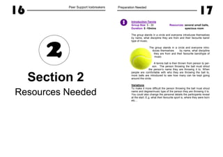 16 Peer Support Icebreakers
Section 2
Resources Needed
2
Preparation Needed
17
Introduction Tennis
Group Size: 5 - 30 Resources: several small balls,
Duration: 5 -10mins spacious room
The group stands in a circle and everyone introduces themselves
by name, what discipline they are from and their favourite band/
type of music.
The group stands in a circle and everyone intro-
duces themselves by name, what discipline
they are from and their favourite band/type of
music.
A tennis ball is then thrown from person to per-
son. The person throwing the ball must shout
the person’s name they are throwing it to. When
people are comfortable with who they are throwing the ball to,
more balls are introduced to see how many can be kept going
around the circle.
Variations
To make it more difficult the person throwing the ball must shout
name and degree/music type of the person they are throwing it to.
You could also change the personal details the participants reveal
at the start. E.g. what their favourite sport is, where they were born
etc…
I
 