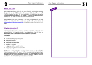 2 Peer Support Icebreakers
Who Is This For?
This booklet will come in handy for any group facilitator, but has been primarily
designed for use by PASS Leaders, Mentors and Students as Partners staff.
Too often we see the same old ice-breakers and energizers used at training
courses/first meetings; the aim of this booklet is to provide you with introductory
activities that you might not have used or taken part in before!
This booklet is an on-going publication– if you have an icebreaker that you think
should be included then send an email with your ideas to
studentsaspartners@manchester.ac.uk so that future students can benefit from
them!
Why Use Icebreakers?
Icebreakers are discussion questions or activities used to help participants relax
and ease people into a group meeting or learning situation. They are great for
learning each other's names and personal/professional information.
Icebreakers:
• create a positive group atmosphere
• help people to relax
• break down social barriers
• energize & motivate
• help people to think outside the box
• help people to get to know one another
Whether it is a small get together or a large training session, we all want to feel
that we share some common ground with our fellow participants. By creating a
warm and friendly personal learning environment, the attendees will participate
and learn more. Be creative and design your own variations on the ice breakers
you find here. Try different things and most of all... have fun!
Peer Support Icebreakers
31
Ideas...
 