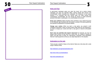 30 Peer Support Icebreakers
Ideas...
Peer Support Icebreakers
3
Hints and Tips
A well-chosen icebreaker game can relax the mood, but a poorly chosen
icebreaker can have the opposite effect, making people feel nervous and
uncomfortable. When choosing your icebreaker, be conscious of your group
dynamic. It is important that your activity does not make anyone feel
unnecessarily uncomfortable. No one should be forced to reveal extremely
personal information or participate in an uncomfortable environment.
Know your audience. Before deciding which activities to use, assess the group
for the following: age, familiarity with one another, purpose of the group gathering,
and potential considerations for physical abilities.
Change your routine. When you learn a new game, you present it with
contagious enthusiasm. When an activity seems stale while you are presenting it,
it’s time to change your routine and learn a new game to become enthusiastic
about!
Don’t only use activities that require resources! For example, you may not
always have a tennis at ball hand for a name toss. So, instead of tossing an
object, use high fives or winks, etc. Alternatively, remember a few icebreakers
that don’t need equipment so that you can adapt dependent on the situation.
Icebreakers on the web
There are also a wealth of ideas on the internet. Below are a few sites with a wide
range of different ideas:
http://wilderdom.com/games/Icebreakers.html
http://www.mwls.co.uk/icebreakers/
http://www.icebreakers.ws/
 