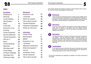 28 Peer Support Icebreakers
Index
Energising
Shopping List
Electricity
Human Spelling
Next Question
Bang!
Circle Seat
Everyone’s a Liar
Counting
Human Cluewords
Spot the Difference
Themed Cluewords
Who am I?
Bop-It
Criminal Dealings
Marooned
Who does what?
Human Bingo
A4 Paper Challenge
Scavenger Hunt
Protect your Egg!
Discussion
Everyone’s a liar
I remember
What’s the question
Tell us about yourself
Themed Cluewords
6 Degrees of Seperation
Where are YOU now?
Information
Unique Things
Next Question
BANG!
Everyone’s a Liar
I remember
Alliterative Introductions
What’s the Question?
Line Up
Introduction Tennis
Human Cluewords
Tell us about yourself
7
8
9
9
10
10
11
13
18
19
19
20
20
21
21
22
22
24
26
27
11
12
14
18
19
24
26
7
9
10
11
12
13
14
15
17
18
18
Peer Support Icebreakers
5
I
T
D
Energising
These activities are particularly good for bringing groups together at the
start of a long session, particularly if you want to get them motivated to
be creative. They are also good for bringing together groups who know
each other quite well already to re-familiarise them with one another.
Discussion
If you are running a session with academic content these activities are
really good for setting up discussion topics and getting students
focussed on a talking point. They are also good for just getting a group
chatting to one another.
Information
This group of activities are good for introducing new groups of people to
one another. They are particularly helpful in learning names and
important bits of information about the group. They are also good for
providing information, such as getting round campus etcThese activities
should be used at the start of the year to help groups get to know each
other well.
Teambuilding
If you want your group to bond then this group of activities will be useful
to you. Often they will involve more forward planning and resources as
they require groups to work in teams and compete.
E
The full list of icebreakers and categories is available in the index at the back of
this booklet.
Each activity will also have at least one letter by it which explains what it is good
for. The key to the four subcategories is listed below.
 