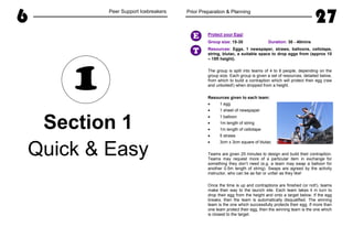 6 Peer Support Icebreakers
Section 1
Quick & Easy
1
Prior Preparation & Planning
27
Protect your Egg!
Group size: 15-30 Duration: 30 - 40mins
Resources: Eggs, 1 newspaper, straws, balloons, cellotape,
string, blutac, a suitable space to drop eggs from (approx 10
– 15ft height).
The group is split into teams of 4 to 8 people, depending on the
group size. Each group is given a set of resources, detailed below,
from which to build a contraption which will protect their egg (raw
and unboiled!) when dropped from a height.
Resources given to each team:
• 1 egg
• 1 sheet of newspaper
• 1 balloon
• 1m length of string
• 1m length of cellotape
• 5 straws
• 3cm x 3cm square of blutac
Teams are given 25 minutes to design and build their contraption.
Teams may request more of a particular item in exchange for
something they don’t need (e.g. a team may swap a balloon for
another 0.5m length of string). Swaps are agreed by the activity
instructor, who can be as fair or unfair as they like!
Once the time is up and contraptions are finished (or not!), teams
make their way to the launch site. Each team takes it in turn to
drop their egg from the height and onto a target below. If the egg
breaks, then the team is automatically disqualified. The winning
team is the one which successfully protects their egg. If more than
one team protect their egg, then the winning team is the one which
is closest to the target.
E
T
 