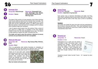 26 Peer Support Icebreakers
Scavenger Hunt
Group Size: Small Groups Resources: Disposable Cam
eras, Scavenger Hunt Sheets.
Duration: 15mins Several Small Prizes for the
Winning Team
The object of this activity is to give students a list of items that they
must try and collect as well as a list of photos they must take. The
large cohort should be split down into smaller groups of 5-10 and
given their list and a disposable camera. It is often a good idea to
start this activity in town and end it at a strategic point on campus
which therefore helps with orientation.
Lists of objects should stretch from the ordinary (Take a photo of
your group by a Magic Bus in Picadilly) to the more obscure
(Collect a menu from as many takeaways as you can). The idea is
to help students to explore the wider University and City.
The leader will need to plan this activity in advance to ensure
cameras are purchased and the list is acceptable.
Where are YOU now?
Group Size: 4-6 Resources: Big Campus Map, Stickers,
Prize
Duration: Short
This is a gameshow style activity focussing on orientation of
Campus/City but from the comfort of a Seminar room! The inten-
tion is that it could take place as part of induction exercises.
Teams of 2-3 are each given stickers
and locations and have to pin point them
on a Map. Once they have made their
choices they compare and discuss.
Points are awarded for accuracy. The
team with the most points at the end of
the activity are the winners.
Must be hosted enthusiastically!
E
T
I
D
T
Peer Support Icebreakers
7
Unique Things
Group Size: Any size Resources: None
Duration: dependent on group size
Each person has to introduce themselves and state one thing
about them/ something they’ve done which they think is unique, if
someone else has done it then they have to think of something
else.
Variation
The trainer can divide the group into pairs and give participants a
few minutes to interview each other. Then, each participant should
introduce their partners by name and to share at least two unique
characteristics about them.
Shopping List
Group Size: >5 Resources: People
Duration: 5 mins
Participants sit in a circle and one person is
nominated to start. This person says ‘I went
shopping and I bought…’ and says one item
that they bought. Each person must then
repeat the phrase ‘I went shopping and I
bought…’ and list all the previous items that
have been bought, adding in their own each
time.
Variations include ‘Under my bed I found…’ & ‘I opened my door
and saw…’
I
I went shopping
EggsMilkCheeseBreadHam
E
 