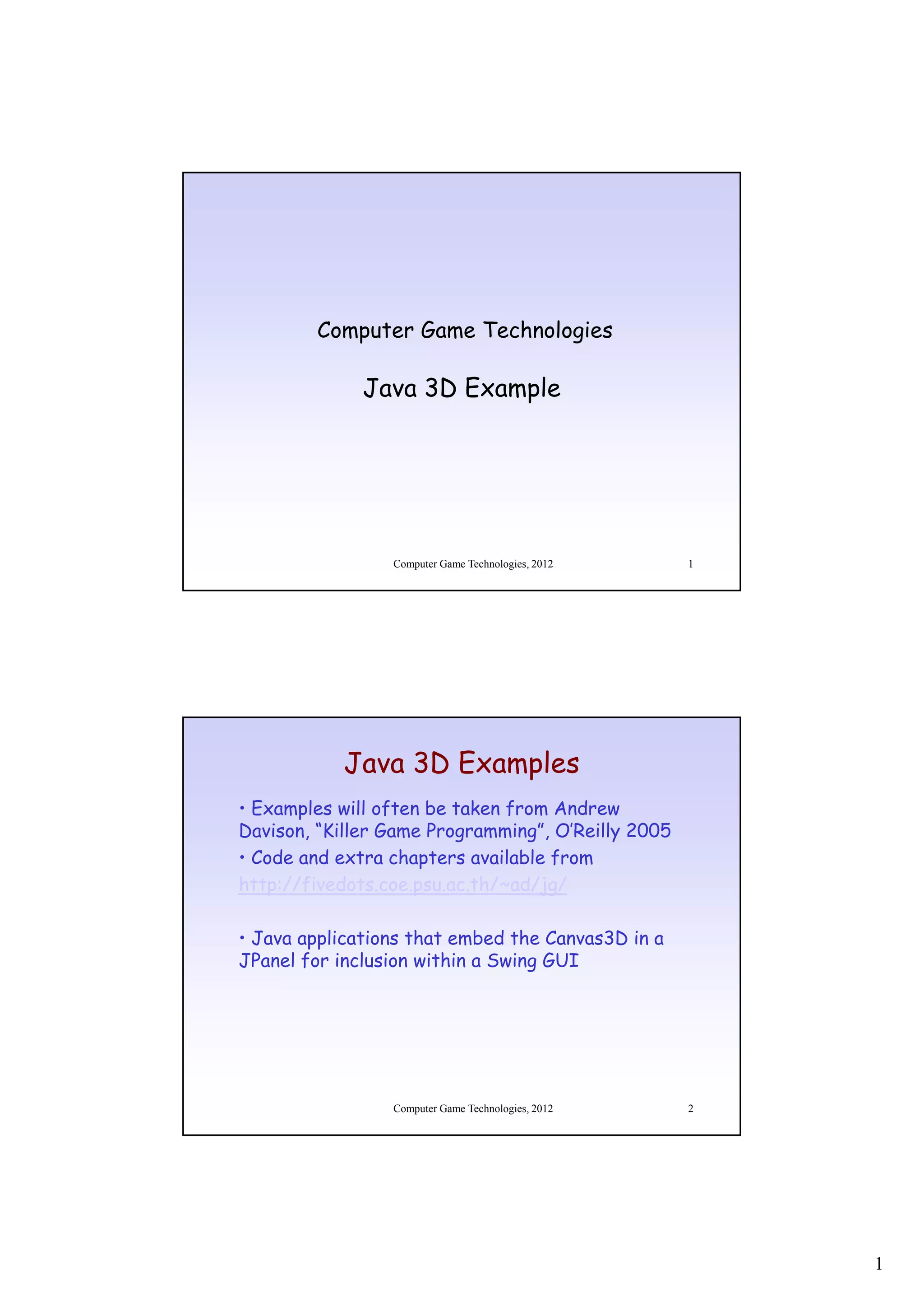 Computer Game Technologies

              Java 3D Example




                 Computer Game Technologies, 2012   1




           Java 3D Examples
• Examples will often be taken from Andrew
Davison, “Killer Game Programming”, O’Reilly 2005
• Code and extra chapters available from
http://fivedots.coe.psu.ac.th/~ad/jg/

• Java applications that embed the Canvas3D in a
JPanel for inclusion within a Swing GUI




                 Computer Game Technologies, 2012   2




                                                        1
 