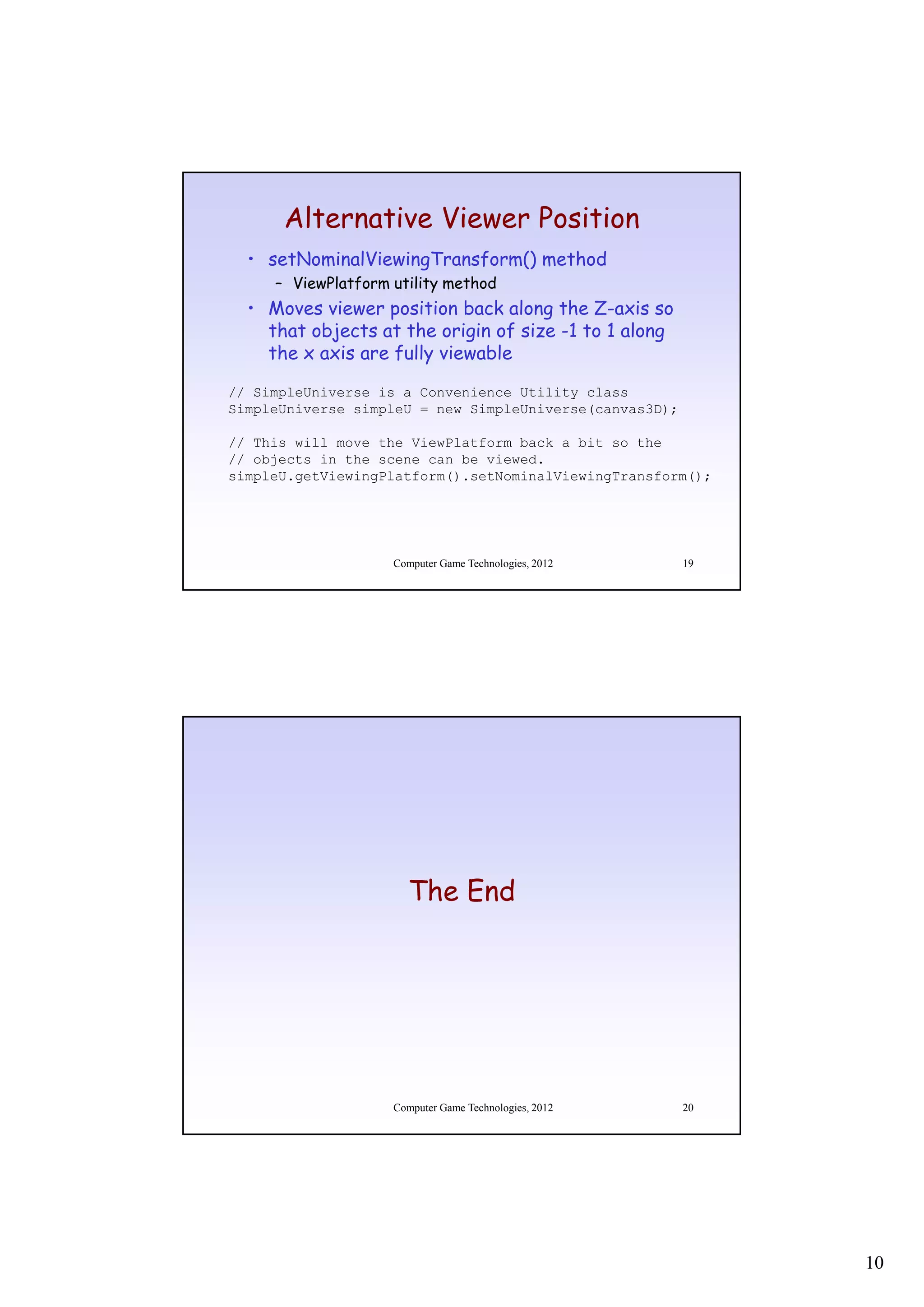 Alternative Viewer Position
  • setNominalViewingTransform() method
     – ViewPlatform utility method
  • Moves viewer position back along the Z-axis so
                                           Z axis
    that objects at the origin of size -1 to 1 along
    the x axis are fully viewable
// SimpleUniverse is a Convenience Utility class
SimpleUniverse simpleU = new SimpleUniverse(canvas3D);

// This will move the ViewPlatform back a bit so the
// objects in the scene can be viewed.
simpleU.getViewingPlatform().setNominalViewingTransform();




                    Computer Game Technologies, 2012     19




                      The End




                    Computer Game Technologies, 2012     20




                                                              10
 