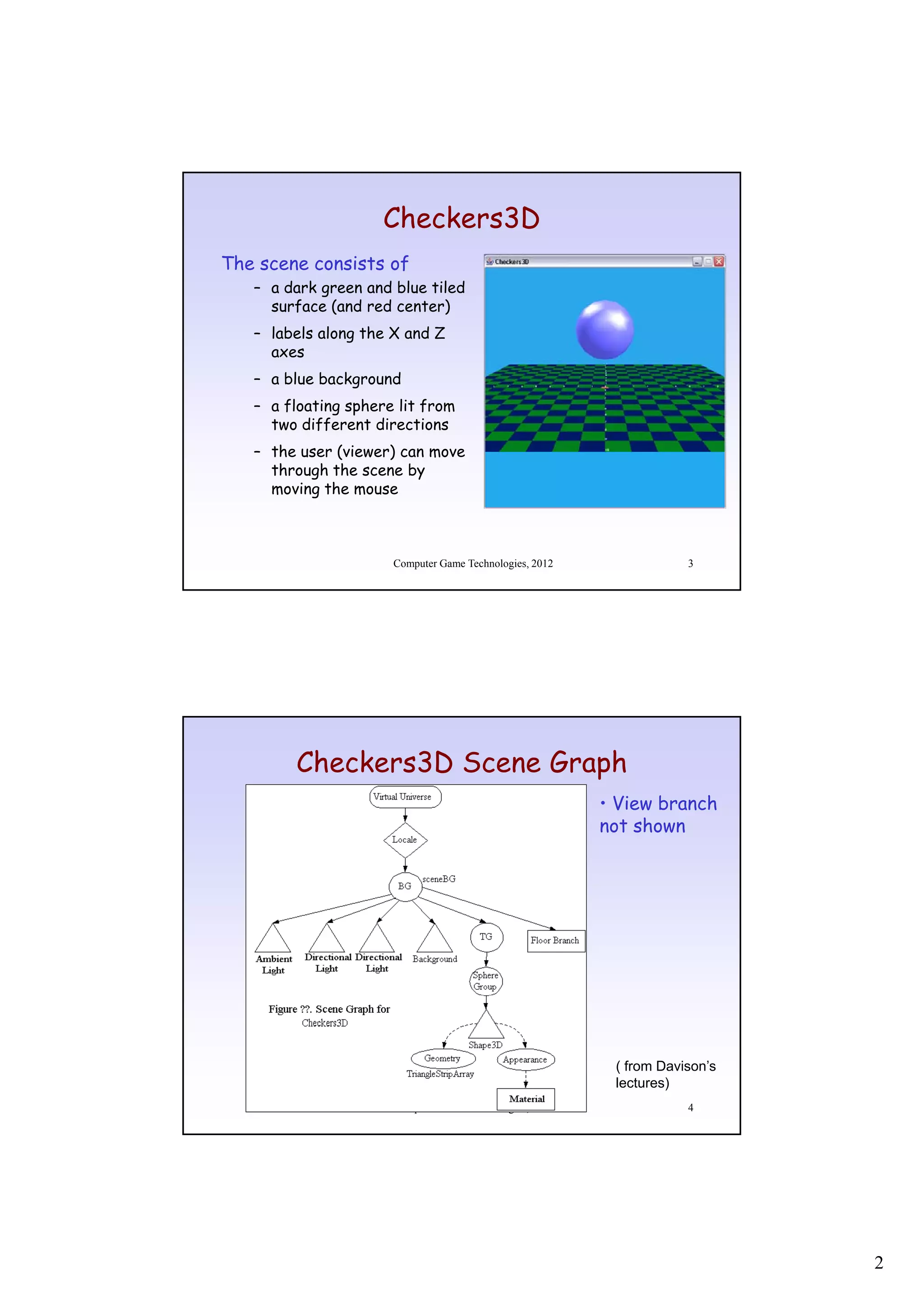 Checkers3D
The scene consists of
   – a dark green and blue tiled
     surface (and red center)
   – labels along the X and Z
     axes
   – a blue background
   – a floating sphere lit from
     two different directions
   – the user (viewer) can move
     through the scene by
     moving the mouse



                      Computer Game Technologies, 2012               3




        Checkers3D Scene Graph
                                                         • View branch
                                                         not shown




                                                          ( from Davison’s
                                                          lectures)
                      Computer Game Technologies, 2012               4




                                                                             2
 
