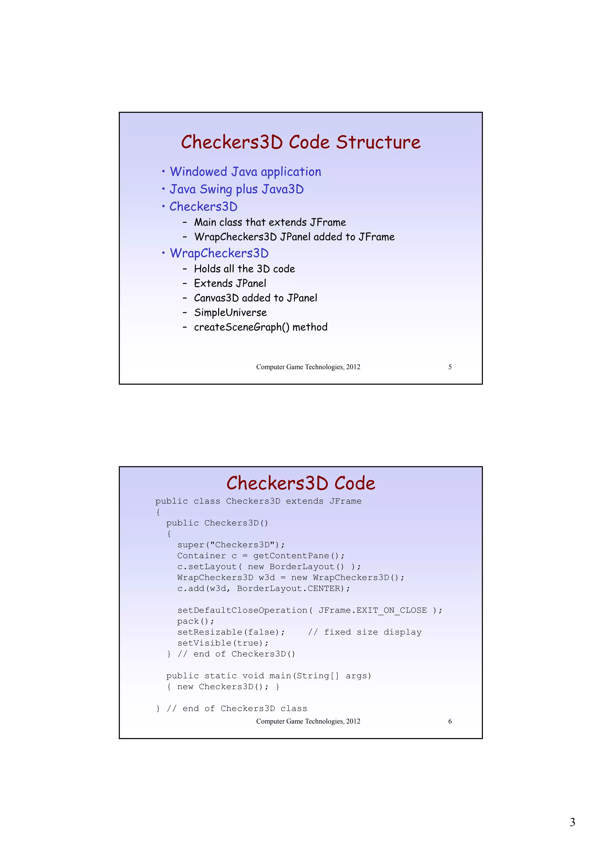Checkers3D Code Structure
 • Windowed Java application
 • Java Swing plus Java3D
 • Ch k
   Checkers3D
           3D
     – Main class that extends JFrame
     – WrapCheckers3D JPanel added to JFrame
 • WrapCheckers3D
     –   Holds all the 3D code
     –   Extends JPanel
     –   Canvas3D added to JPanel
         C     3D dd d        P l
     –   SimpleUniverse
     –   createSceneGraph() method


                    Computer Game Technologies, 2012    5




               Checkers3D Code
public class Checkers3D extends JFrame
{
  public Checkers3D()
  {
    super("Checkers3D");
    Container c = getContentPane();
    c.setLayout( new BorderLayout() );
    WrapCheckers3D w3d = new WrapCheckers3D();
    c.add(w3d, BorderLayout.CENTER);

    setDefaultCloseOperation( JFrame.EXIT_ON_CLOSE );
    pack();
    setResizable(false);    // fixed size display
    setVisible(true);
  } // end of Checkers3D()

  public static void main(String[] args)
  { new Checkers3D(); }

} // end of Checkers3D class
                    Computer Game Technologies, 2012    6




                                                            3
 