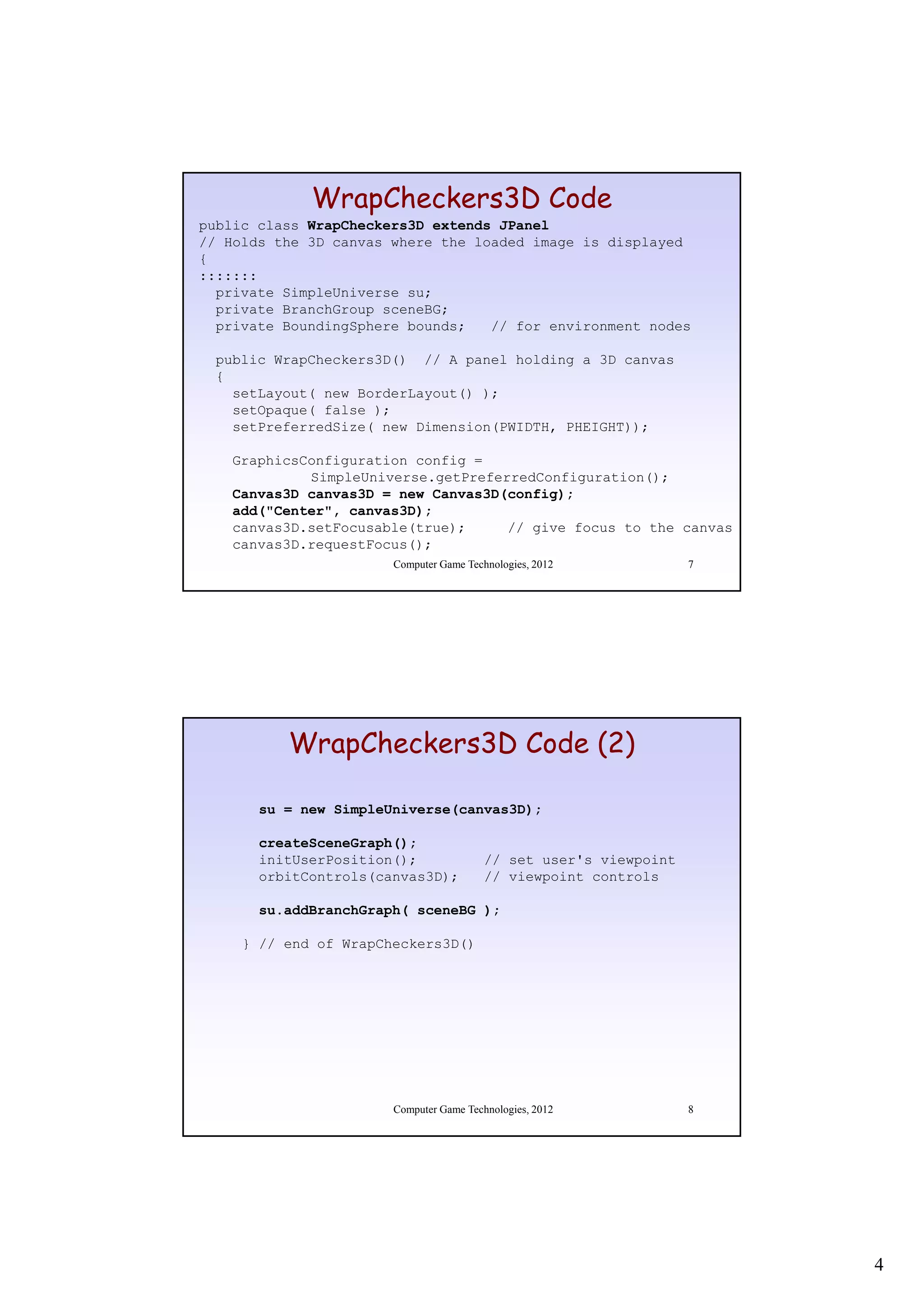 WrapCheckers3D Code
public class WrapCheckers3D extends JPanel
// Holds the 3D canvas where the loaded image is displayed
{
:::::::
  private SimpleUniverse su;
  private BranchGroup sceneBG;
  private BoundingSphere bounds;   // for environment nodes

  public WrapCheckers3D() // A panel holding a 3D canvas
  {
    setLayout( new BorderLayout() );
    setOpaque( false );
    setPreferredSize( new Dimension(PWIDTH, PHEIGHT));

    GraphicsConfiguration config =
             SimpleUniverse.getPreferredConfiguration();
    Canvas3D canvas3D = new Canvas3D(config);
    add("Center", canvas3D);
    canvas3D.setFocusable(true);     // give focus to the canvas
    canvas3D.requestFocus();
                       Computer Game Technologies, 2012            7




          WrapCheckers3D Code (2)

       su = new SimpleUniverse(canvas3D);

       createSceneGraph();
       initUserPosition();
       i itU   P iti ()                  // set user's viewpoint
                                              t     '   i    i t
       orbitControls(canvas3D);          // viewpoint controls

       su.addBranchGraph( sceneBG );

     } // end of WrapCheckers3D()




                       Computer Game Technologies, 2012            8




                                                                       4
 