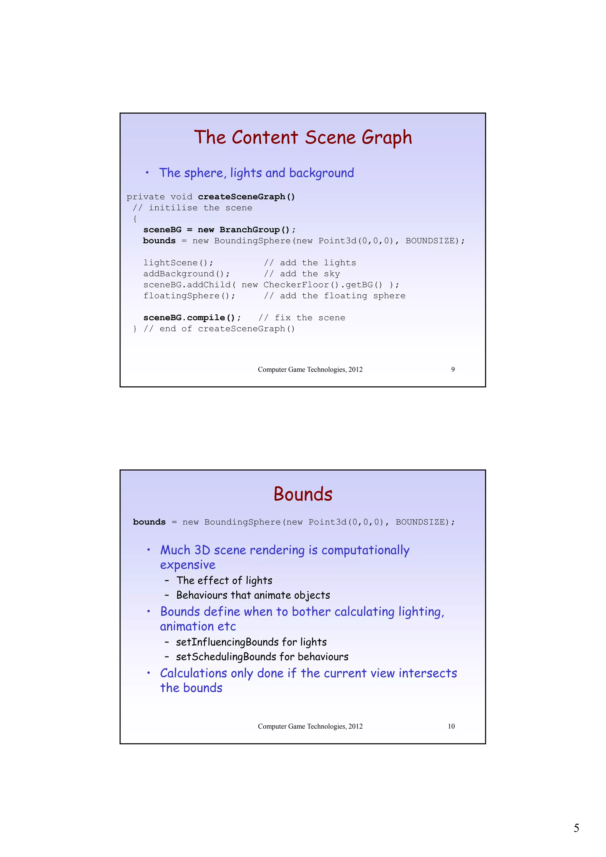 The Content Scene Graph
   • The sphere, lights and background
private void createSceneGraph()
 // initilise the scene
 {
   sceneBG = new BranchGroup();
   bounds = new BoundingSphere(new Point3d(0,0,0), BOUNDSIZE);

   lightScene();         // add the lights
   addBackground();      // add the sky
   sceneBG.addChild( new CheckerFloor().getBG() );
   floatingSphere();     // add the floating sphere

   sceneBG.compile();   // fix the scene
 } // end of createSceneGraph()



                        Computer Game Technologies, 2012    9




                            Bounds
 bounds = new BoundingSphere(new Point3d(0,0,0), BOUNDSIZE);


   • Much 3D scene rendering is computationally
     expensive
           i
      – The effect of lights
      – Behaviours that animate objects
   • Bounds define when to bother calculating lighting,
     animation etc
      – setInfluencingBounds for lights
      – setSchedulingBounds for behaviours
             h d li B     d f b h i
   • Calculations only done if the current view intersects
     the bounds


                        Computer Game Technologies, 2012   10




                                                                 5
 