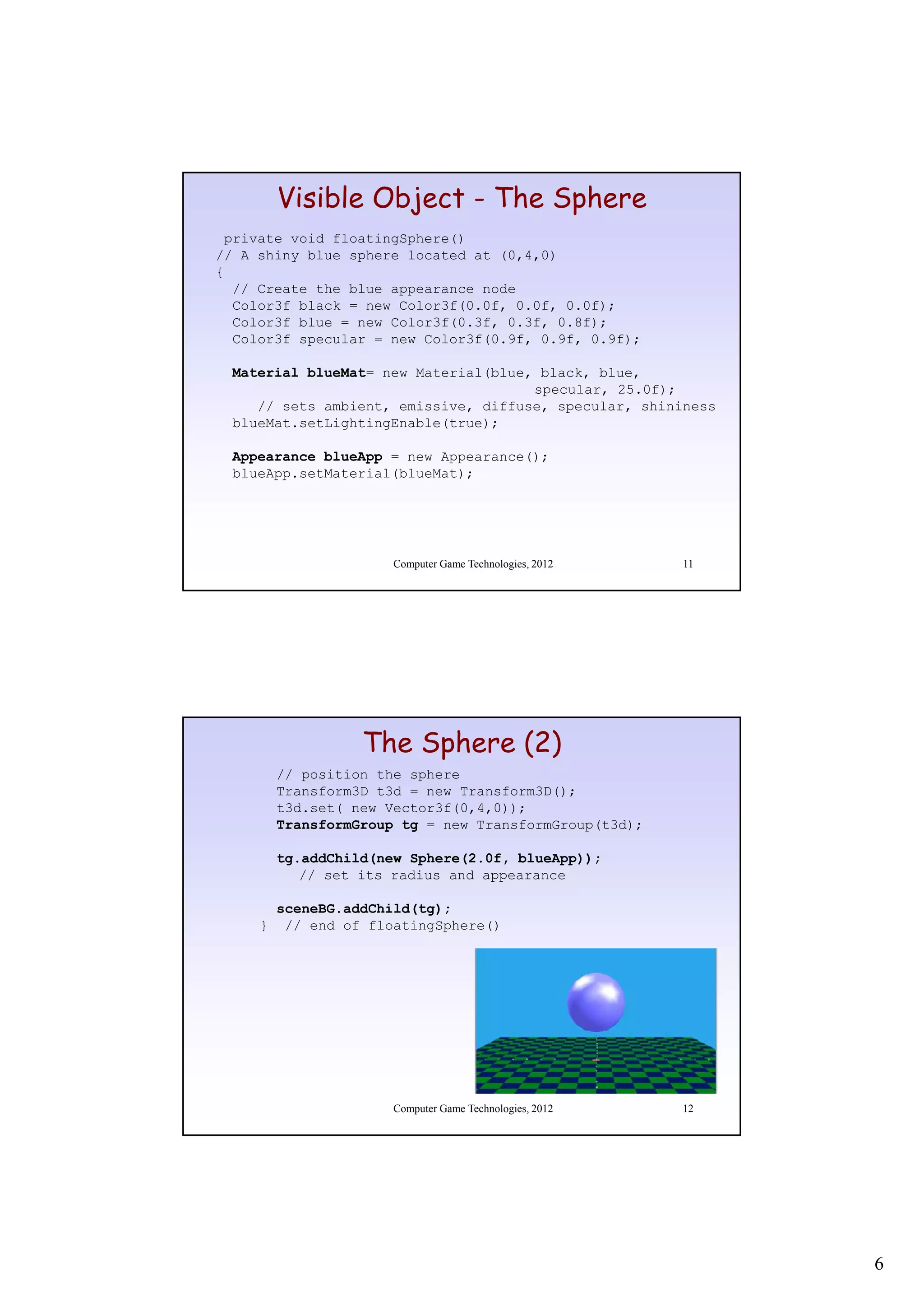 Visible Object - The Sphere
 private void floatingSphere()
// A shiny blue sphere located at (0,4,0)
{
  // Create the blue appearance node
  Color3f black = new Color3f(0.0f, 0.0f, 0.0f);
  Color3f blue = new Color3f(0.3f, 0.3f, 0.8f);
  Color3f specular = new Color3f(0.9f, 0.9f, 0.9f);

 Material blueMat= new Material(blue, black, blue,
                                     specular, 25.0f);
    // sets ambient, emissive, diffuse, specular, shininess
 blueMat.setLightingEnable(true);

 Appearance blueApp = new Appearance();
 blueApp.setMaterial(blueMat);




                       Computer Game Technologies, 2012   11




                   The Sphere (2)
         // position the sphere
         Transform3D t3d = new Transform3D();
         t3d.set( new Vector3f(0,4,0));
         TransformGroup tg = new TransformGroup(t3d);

         tg.addChild(new Sphere(2.0f,
         tg addChild(new Sphere(2 0f blueApp));
            // set its radius and appearance

         sceneBG.addChild(tg);
     }    // end of floatingSphere()




                       Computer Game Technologies, 2012   12




                                                               6
 