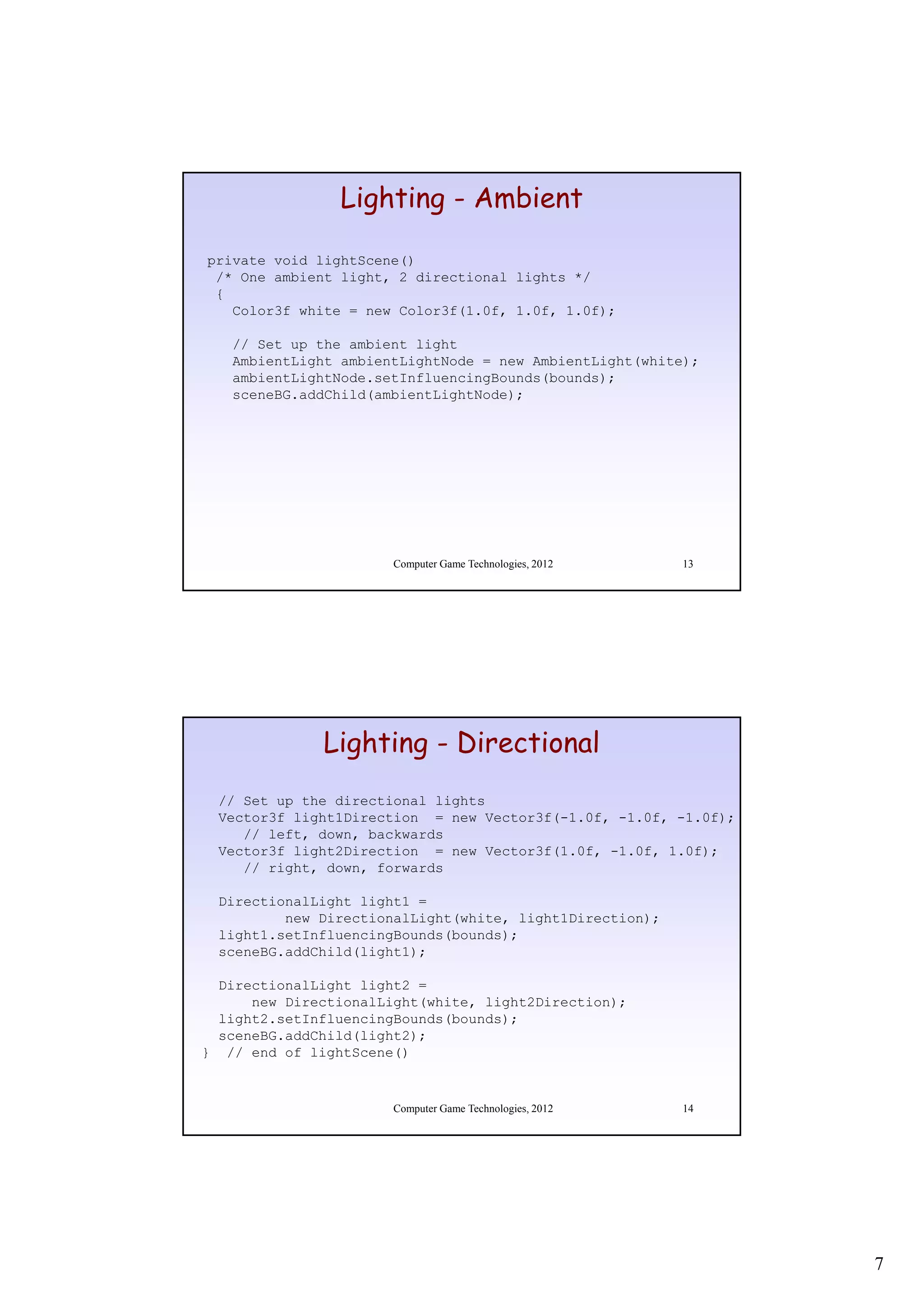 Lighting - Ambient

private void lightScene()
 /* One ambient light, 2 directional lights */
 {
   Color3f white = new Color3f(1 0f 1 0f 1 0f);
                       Color3f(1.0f, 1.0f, 1.0f);

   // Set up the ambient light
   AmbientLight ambientLightNode = new AmbientLight(white);
   ambientLightNode.setInfluencingBounds(bounds);
   sceneBG.addChild(ambientLightNode);




                      Computer Game Technologies, 2012   13




              Lighting - Directional
 // Set up the directional lights
 Vector3f light1Direction = new Vector3f(-1.0f, -1.0f, -1.0f);
    // left, down, backwards
 Vector3f light2Direction = new Vector3f(1.0f, -1.0f, 1.0f);
            g                           (    ,      ,     );
    // right, down, forwards

 DirectionalLight light1 =
         new DirectionalLight(white, light1Direction);
 light1.setInfluencingBounds(bounds);
 sceneBG.addChild(light1);

  DirectionalLight light2 =
      new DirectionalLight(white, light2Direction);
  light2.setInfluencingBounds(bounds);
  sceneBG.addChild(light2);
} // end of lightScene()


                      Computer Game Technologies, 2012   14




                                                                 7
 