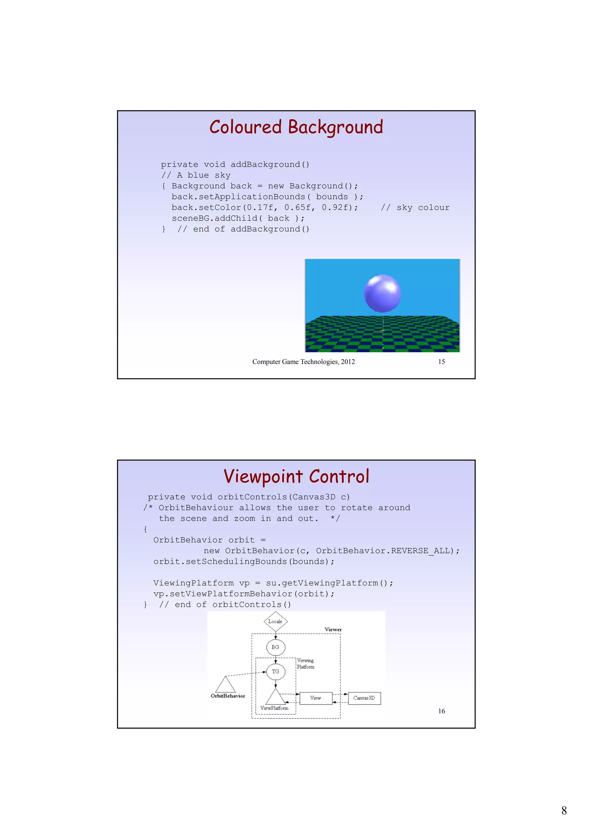 Coloured Background
   private void addBackground()
   // A blue sky
   { Background back = new Background();
     back.setApplicationBounds( bounds );
              pp               (
     back.setColor(0.17f, 0.65f, 0.92f);               // sky colour
     sceneBG.addChild( back );
   } // end of addBackground()




                    Computer Game Technologies, 2012             15




              Viewpoint Control
 private void orbitControls(Canvas3D c)
/* OrbitBehaviour allows the user to rotate around
   the scene and zoom in and out. */
{
  OrbitBehavior orbit =
           new OrbitBehavior(c, OrbitBehavior.REVERSE_ALL);
           ne OrbitBeha ior(c OrbitBeha ior REVERSE ALL)
  orbit.setSchedulingBounds(bounds);

  ViewingPlatform vp = su.getViewingPlatform();
  vp.setViewPlatformBehavior(orbit);
} // end of orbitControls()




                    Computer Game Technologies, 2012             16




                                                                       8
 