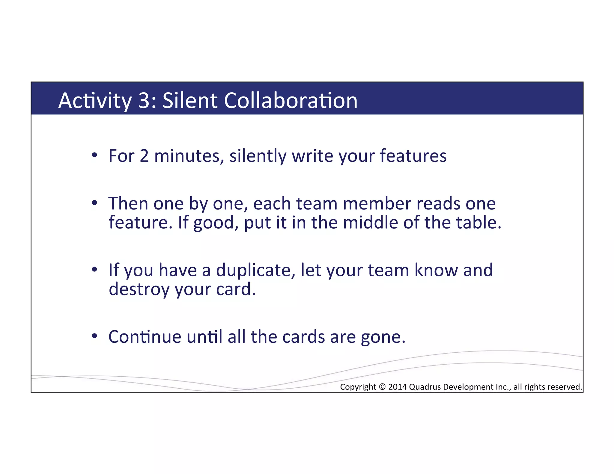 Copyright*©*2014*Quadrus*Development*Inc.,*all*rights*reserved.*Copyright*©*2014*Quadrus*Development*Inc.,*all*rights*reserved.*
AcLvity*3:*Silent*CollaboraLon*
•  For*2*minutes,*silently*write*your*features*
•  Then*one*by*one,*each*team*member*reads*one*
feature.*If*good,*put*it*in*the*middle*of*the*table.*
•  If*you*have*a*duplicate,*let*your*team*know*and*
destroy*your*card.*
•  ConLnue*unLl*all*the*cards*are*gone.*
 