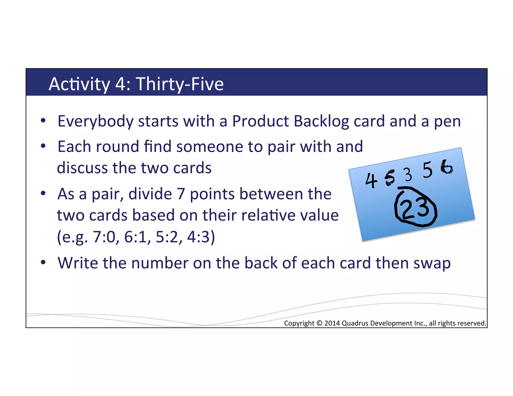 Copyright*©*2014*Quadrus*Development*Inc.,*all*rights*reserved.*Copyright*©*2014*Quadrus*Development*Inc.,*all*rights*reserved.*
AcLvity*4:*Thirty[Five*
•  Everybody*starts*with*a*Product*Backlog*card*and*a*pen*
•  Each*round*ﬁnd*someone*to*pair*with*and**
discuss*the*two*cards*
•  As*a*pair,*divide*7*points*between*the**
two*cards*based*on*their*relaLve*value*
(e.g.*7:0,*6:1,*5:2,*4:3)*
•  Write*the*number*on*the*back*of*each*card*then*swap*
*
4 5 3 5 6
23
 