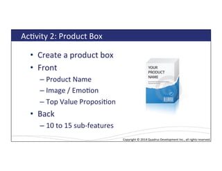 Copyright*©*2014*Quadrus*Development*Inc.,*all*rights*reserved.*Copyright*©*2014*Quadrus*Development*Inc.,*all*rights*reserved.*
AcLvity*2:*Product*Box*
•  Create*a*product*box*
•  Front*
– Product*Name*
– Image*/*EmoLon*
– Top*Value*ProposiLon*
•  Back**
– 10*to*15*sub[features*
 