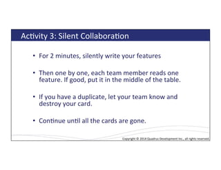 Copyright*©*2014*Quadrus*Development*Inc.,*all*rights*reserved.*Copyright*©*2014*Quadrus*Development*Inc.,*all*rights*reserved.*
AcLvity*3:*Silent*CollaboraLon*
•  For*2*minutes,*silently*write*your*features*
•  Then*one*by*one,*each*team*member*reads*one*
feature.*If*good,*put*it*in*the*middle*of*the*table.*
•  If*you*have*a*duplicate,*let*your*team*know*and*
destroy*your*card.*
•  ConLnue*unLl*all*the*cards*are*gone.*
 