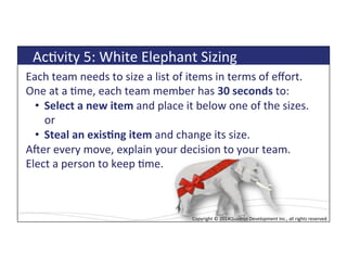 Copyright*©*2014*Quadrus*Development*Inc.,*all*rights*reserved.*Copyright*©*2014Quadrus*Development*Inc.,*all*rights*reserved.*
Each*team*needs*to*size*a*list*of*items*in*terms*of*eﬀort.*
One*at*a*Lme,*each*team*member*has*30$seconds$to:*
•  Select$a$new$item$and*place*it*below*one*of*the*sizes.*
or*
•  Steal$an$exis5ng$item$and*change*its*size.*
Afer*every*move,*explain*your*decision*to*your*team.*
Elect*a*person*to*keep*Lme.*
*
AcLvity*5:*White*Elephant*Sizing*
 
