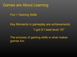Games are About Learning Fun = Gaining Skills Key Moments in gameplay are  achievements  I got it! I beat level 10! The process of gaining skills is what makes games fun. 