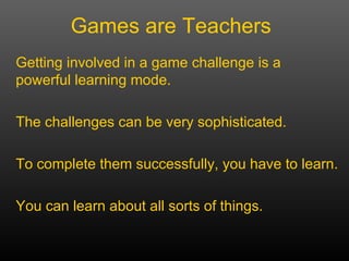 Getting involved in a game challenge is a powerful learning mode.  The challenges can be very sophisticated. To complete them successfully, you have to learn.  You can learn about all sorts of things. Games are Teachers 