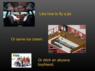 Or ditch an abusive boyfriend. Like how to fly a jet. Or serve ice cream. 