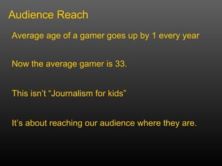 Audience Reach Average age of a gamer goes up by 1 every year This isnt Journalism for kids Now the average gamer is 33.  Its about reaching our audience where they are. 