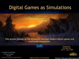 Digital Games as Simulations K. Becker  &  J.R.Parker University of Calgary July 2006 This session focuses on the dichotomy between modern digital games and traditional simulations. Prepared for   SCS M&S MTSA  July 31 – Aug. 2 2006 