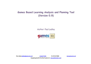 Games Based Learning Analysis and Planning Tool
                   (Version 0.9)




                                             Author: Paul Ladley




Paul Ladley (pladley@games-ed.co.uk)              Linkedin Profile           Tel: 0161-427-8684        www.games-ed.co.uk
                               Copyright games-ED (The Pixel Fountain Ltd – www.pixelfountain.co.uk)
 